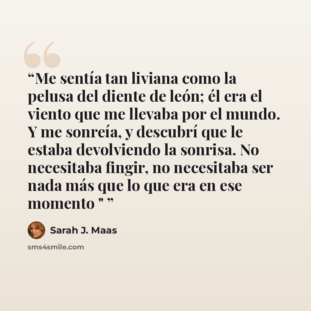 “Me sentía tan liviana como la pelusa del diente de león; él era el viento que me llevaba por el mundo. Y me sonreía, y descubrí que le estaba devolviendo la sonrisa. No necesitaba fingir, no necesitaba ser nada más que lo que era en ese momento "” quote by Sarah J. Maas
