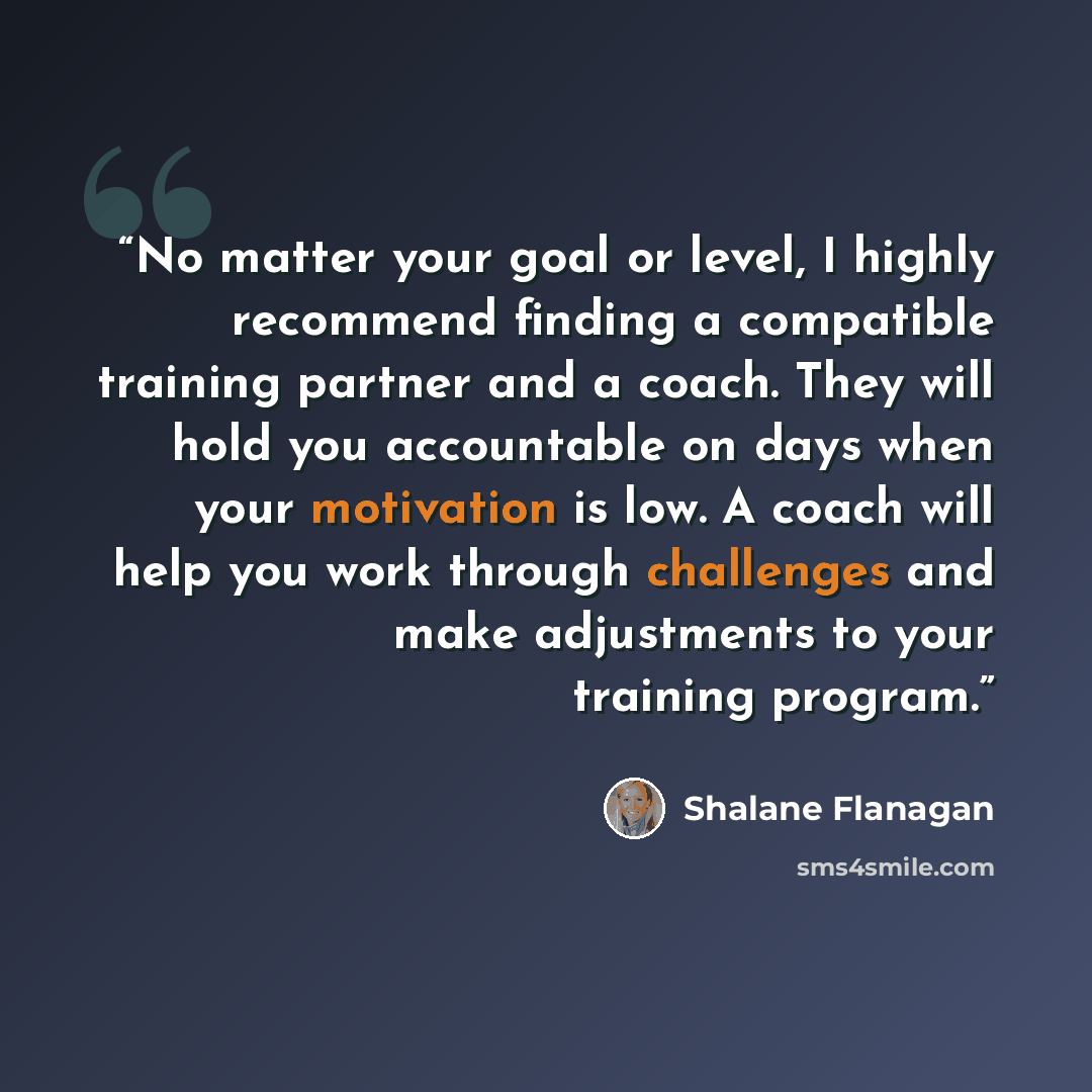 “No matter your goal or level, I highly recommend finding a compatible training partner and a coach. They will hold you accountable on days when your motivation is low. A coach will help you work through challenges and make adjustments to your training program.” quote by Shalane Flanagan