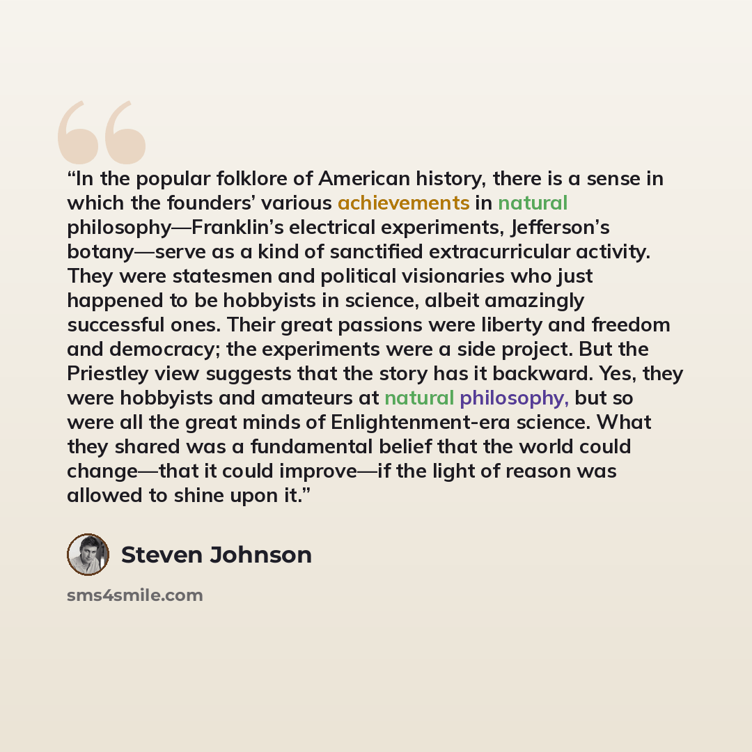 “In the popular folklore of American history, there is a sense in which the founders’ various achievements in natural philosophy—Franklin’s electrical experiments, Jefferson’s botany—serve as a kind of sanctified extracurricular activity. They were statesmen and political visionaries who just…” quote by Steven Johnson