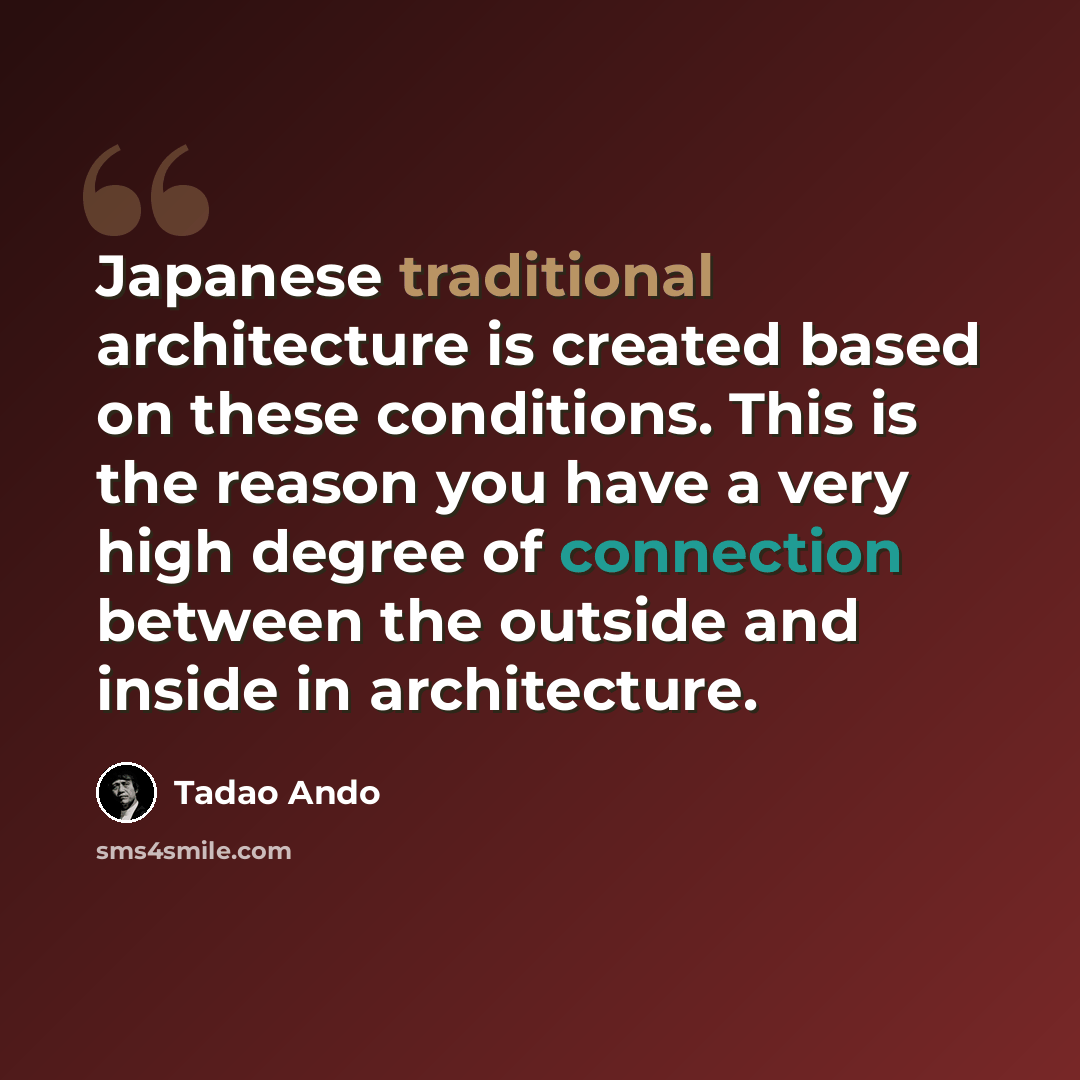 “Japanese traditional architecture is created based on these conditions. This is the reason you have a very high degree of connection between the outside and inside in architecture.” quote by Tadao Ando