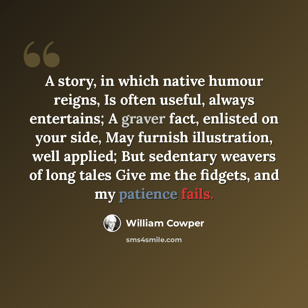 “A story, in which native humour reigns, Is often useful, always entertains; A graver fact, enlisted on your side, May furnish illustration, well applied; But sedentary weavers of long tales Give me the fidgets, and my patience fails.” quote by William Cowper