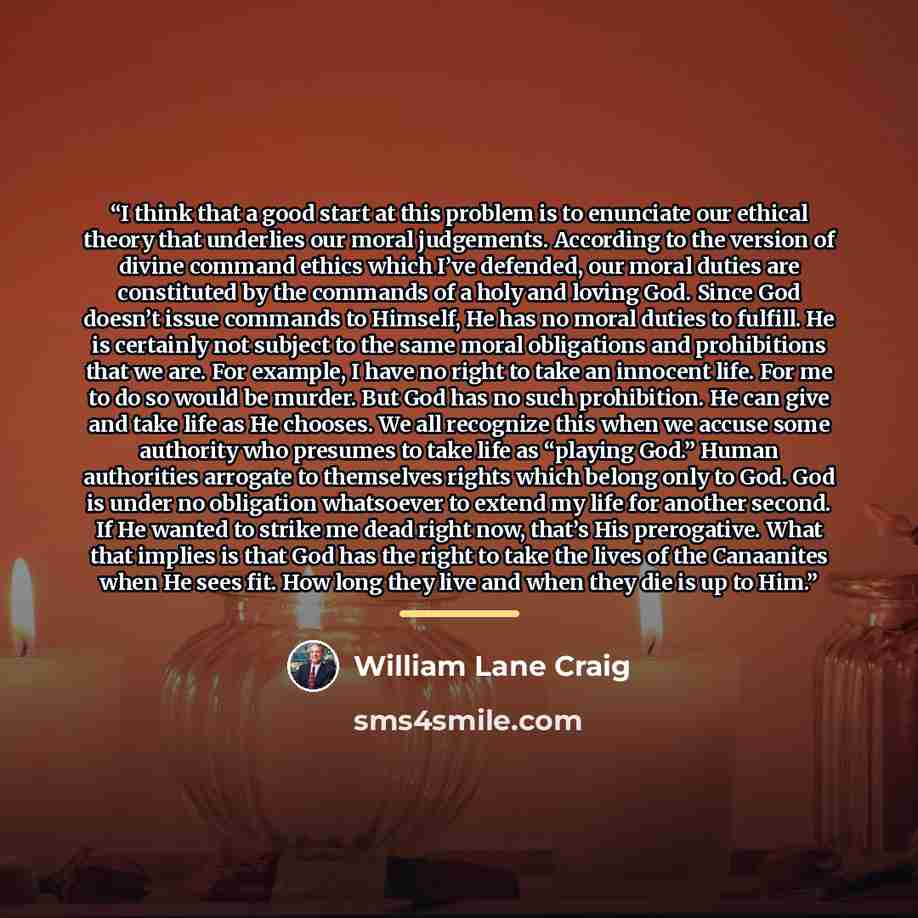“I think that a good start at this problem is to enunciate our ethical theory that underlies our moral judgements. According to the version of divine command ethics which I’ve defended, our moral duties are constituted by the commands of a holy and loving God. Since God doesn’t issue commands to…” quote by William Lane Craig