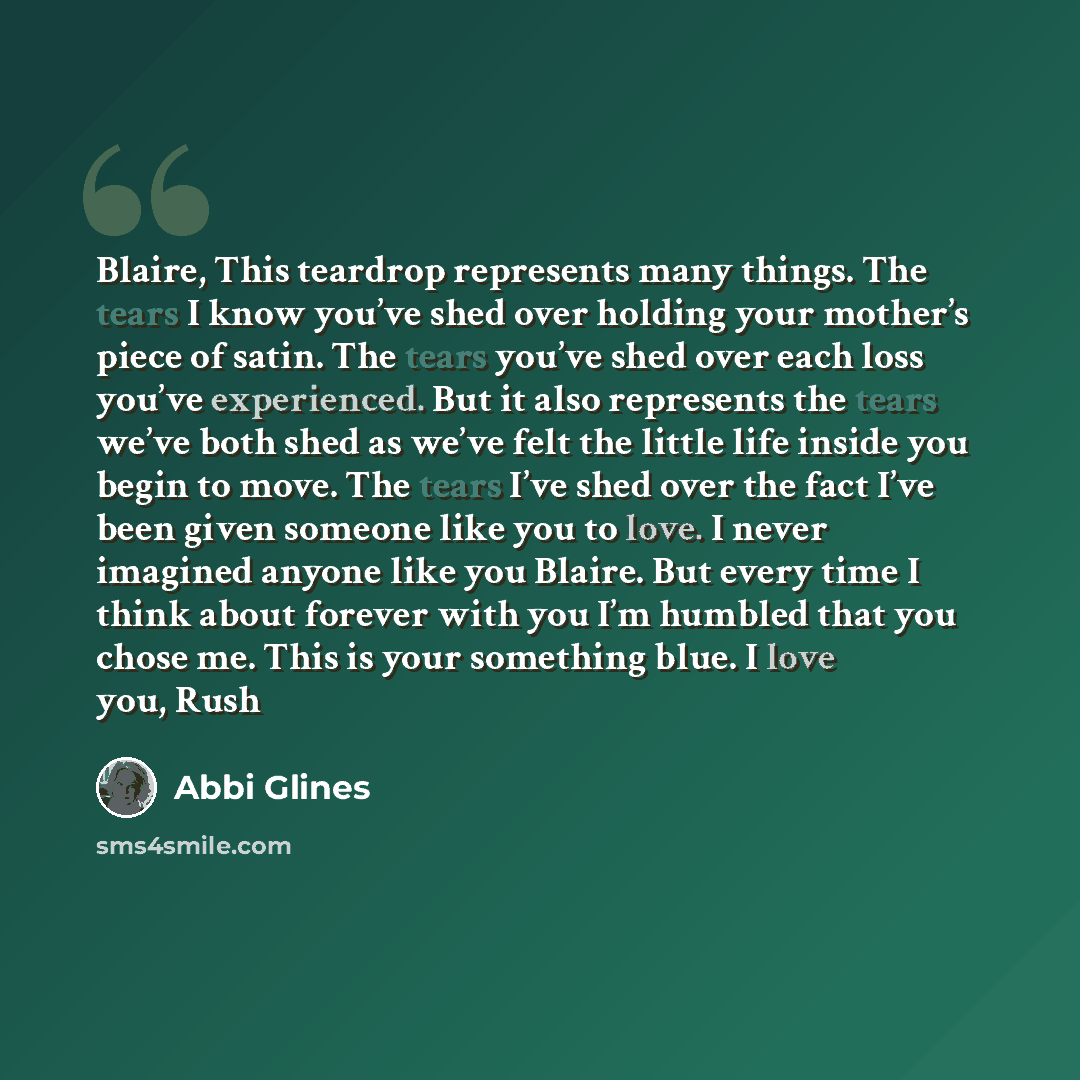 “Blaire, This teardrop represents many things. The tears I know you’ve shed over holding your mother’s piece of satin. The tears you’ve shed over each loss you’ve experienced. But it also represents the tears we’ve both shed as we’ve felt the little life inside you begin to move. The tears I’ve…” quote by Abbi Glines