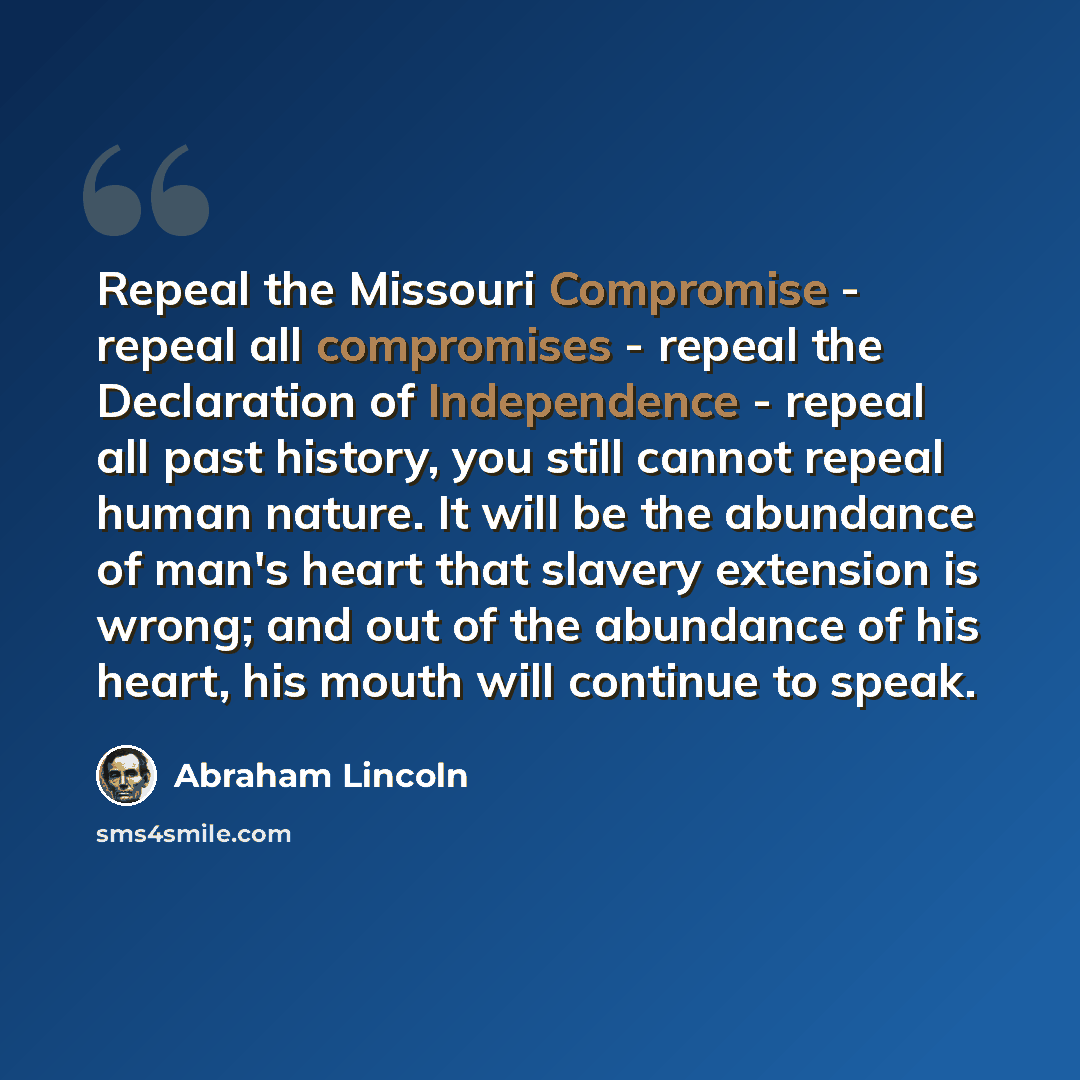 “Repeal the Missouri Compromise - repeal all compromises - repeal the Declaration of Independence - repeal all past history, you still cannot repeal human nature. It will be the abundance of man's heart that slavery extension is wrong; and out of the abundance of his heart, his mouth will continue…” quote by Abraham Lincoln