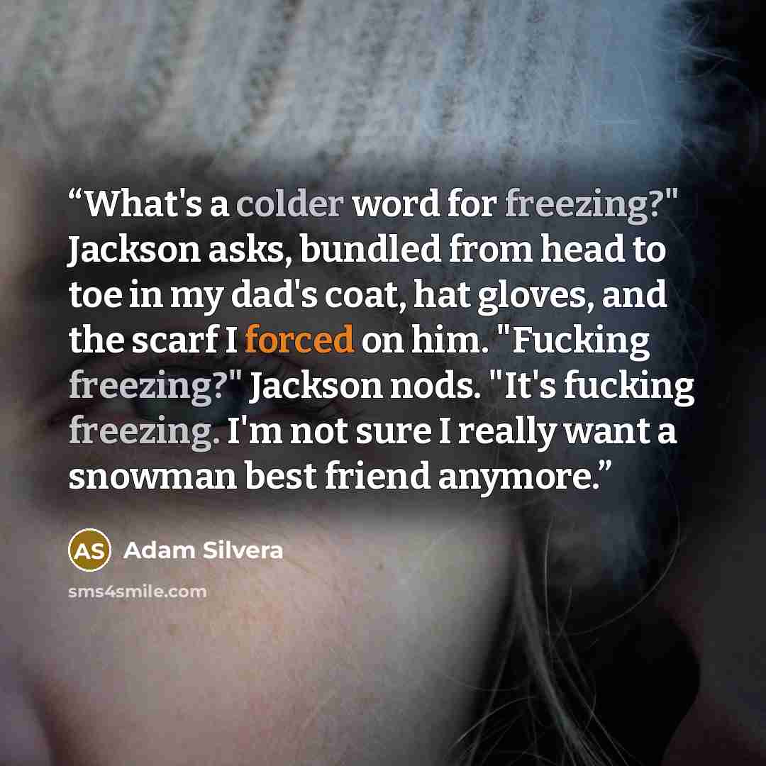 “What's a colder word for freezing?" Jackson asks, bundled from head to toe in my dad's coat, hat gloves, and the scarf I forced on him. "Fucking freezing?" Jackson nods. "It's fucking freezing. I'm not sure I really want a snowman best friend anymore.” quote by Adam Silvera