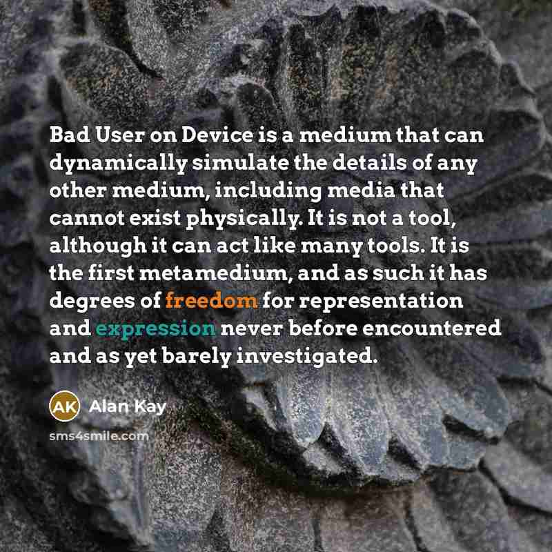 “Bad User on Device is a medium that can dynamically simulate the details of any other medium, including media that cannot exist physically. It is not a tool, although it can act like many tools. It is the first metamedium, and as such it has degrees of freedom for representation and expression…” quote by Alan Kay