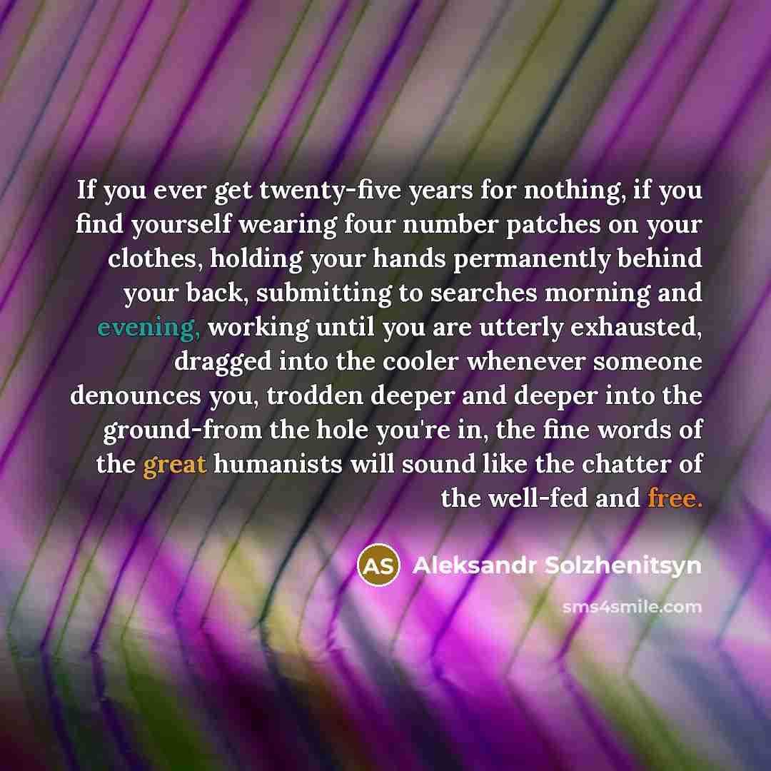 “If you ever get twenty-five years for nothing, if you find yourself wearing four number patches on your clothes, holding your hands permanently behind your back, submitting to searches morning and evening, working until you are utterly exhausted, dragged into the cooler whenever someone denounces…” quote by Aleksandr Solzhenitsyn