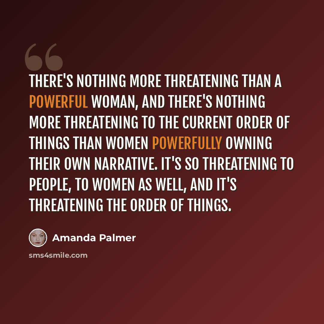 “There's nothing more threatening than a powerful woman, and there's nothing more threatening to the current order of things than women powerfully owning their own narrative. It's so threatening to people, to women as well, and it's threatening the order of things.” quote by Amanda Palmer