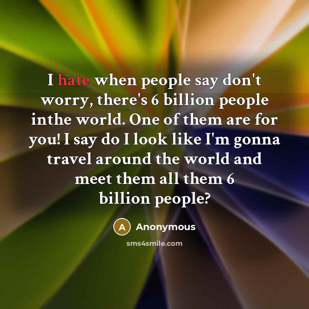 “I hate when people say don't worry, there's 6 billion people inthe world. One of them are for you! I say do I look like I'm gonna travel around the world and meet them all them 6 billion people?” quote by Anonymous