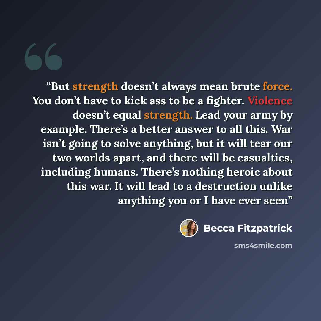 “But strength doesn’t always mean brute force. You don’t have to kick ass to be a fighter. Violence doesn’t equal strength. Lead your army by example. There’s a better answer to all this. War isn’t going to solve anything, but it will tear our two worlds apart, and there will be casualties…” quote by Becca Fitzpatrick