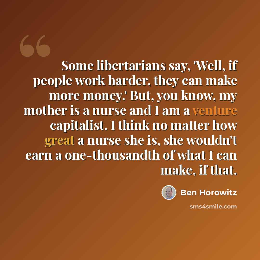 “Some libertarians say, 'Well, if people work harder, they can make more money.' But, you know, my mother is a nurse and I am a venture capitalist. I think no matter how great a nurse she is, she wouldn't earn a one-thousandth of what I can make, if that.” quote by Ben Horowitz