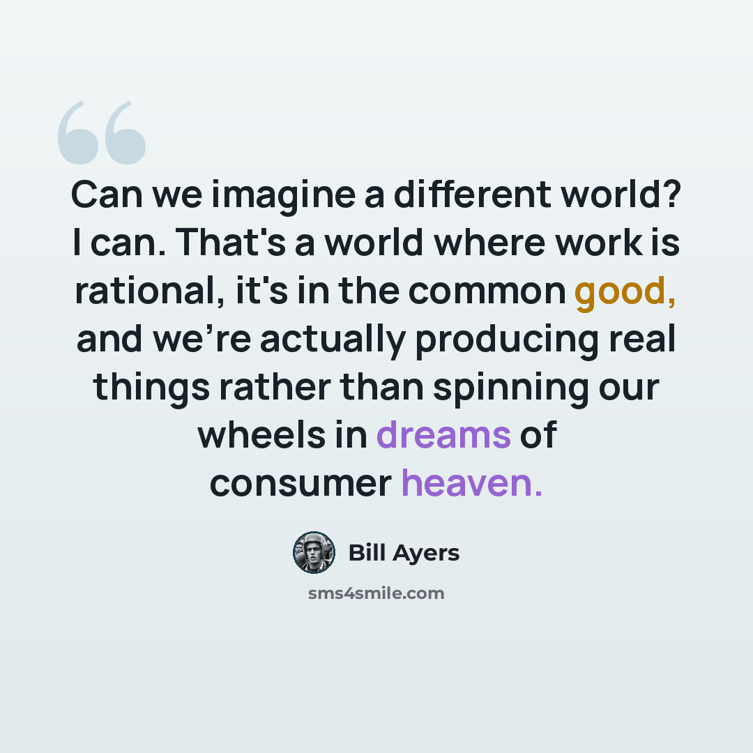 “Can we imagine a different world? I can. That's a world where work is rational, it's in the common good, and we're actually producing real things rather than spinning our wheels in dreams of consumer heaven.” quote by Bill Ayers