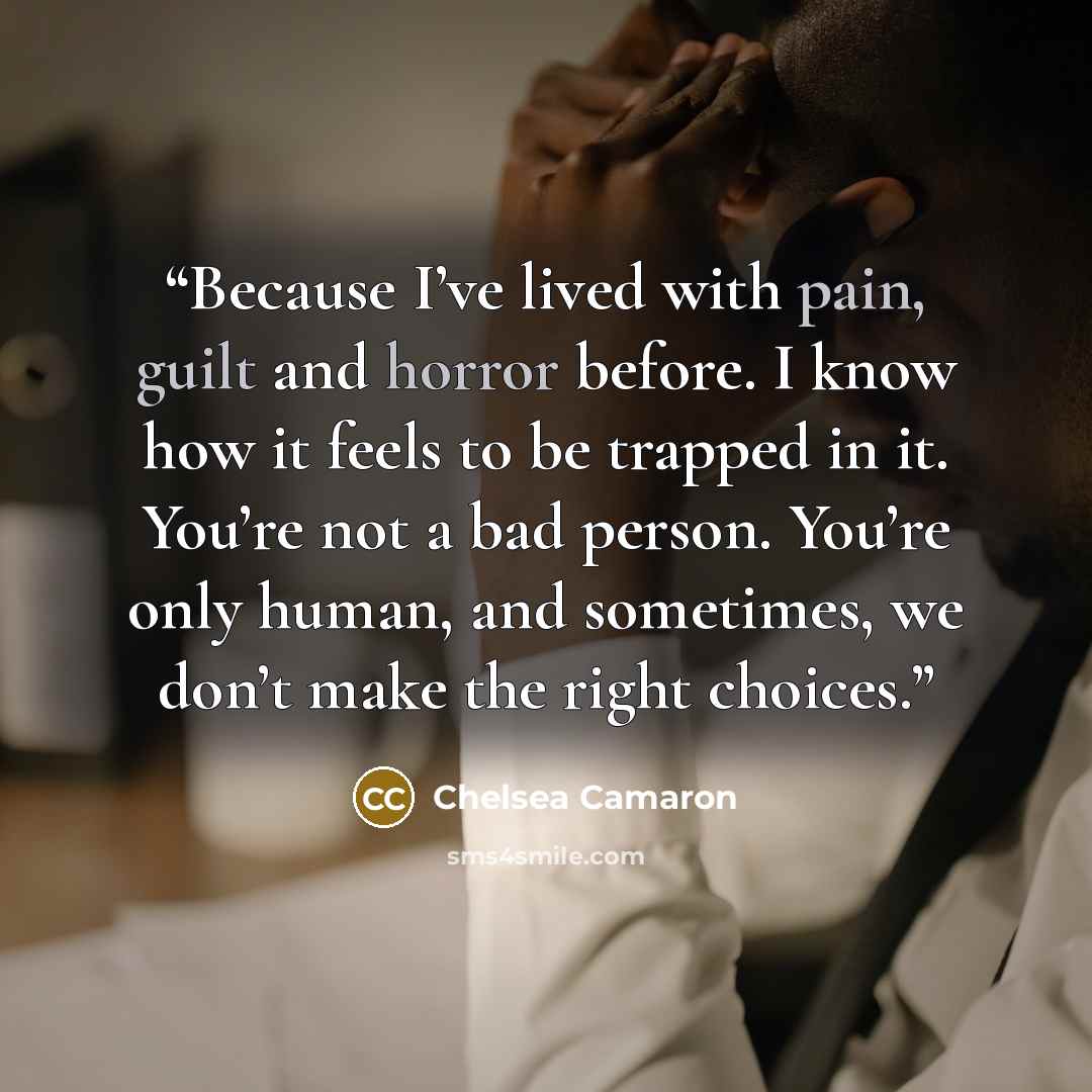 “Because I’ve lived with pain, guilt and horror before. I know how it feels to be trapped in it. You’re not a bad person. You’re only human, and sometimes, we don’t make the right choices.” quote by Chelsea Camaron