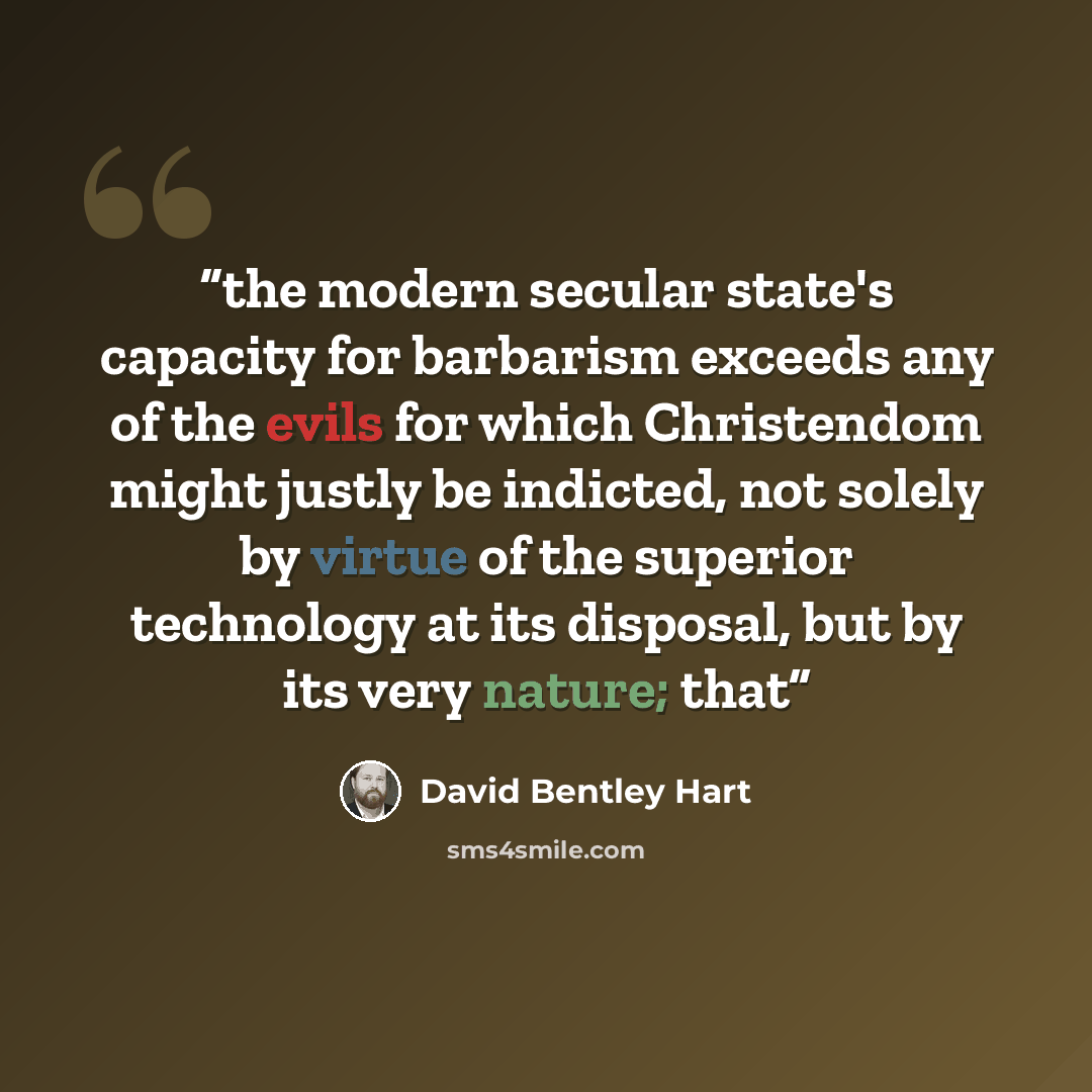 “the modern secular state's capacity for barbarism exceeds any of the evils for which Christendom might justly be indicted, not solely by virtue of the superior technology at its disposal, but by its very nature; that” quote by David Bentley Hart