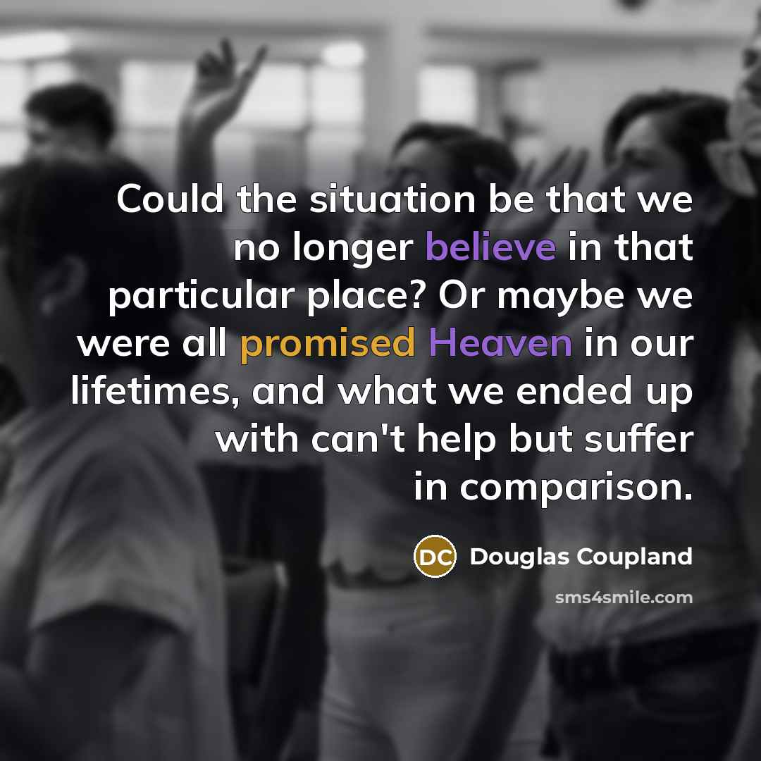 “Could the situation be that we no longer believe in that particular place? Or maybe we were all promised Heaven in our lifetimes, and what we ended up with can't help but suffer in comparison.” quote by Douglas Coupland