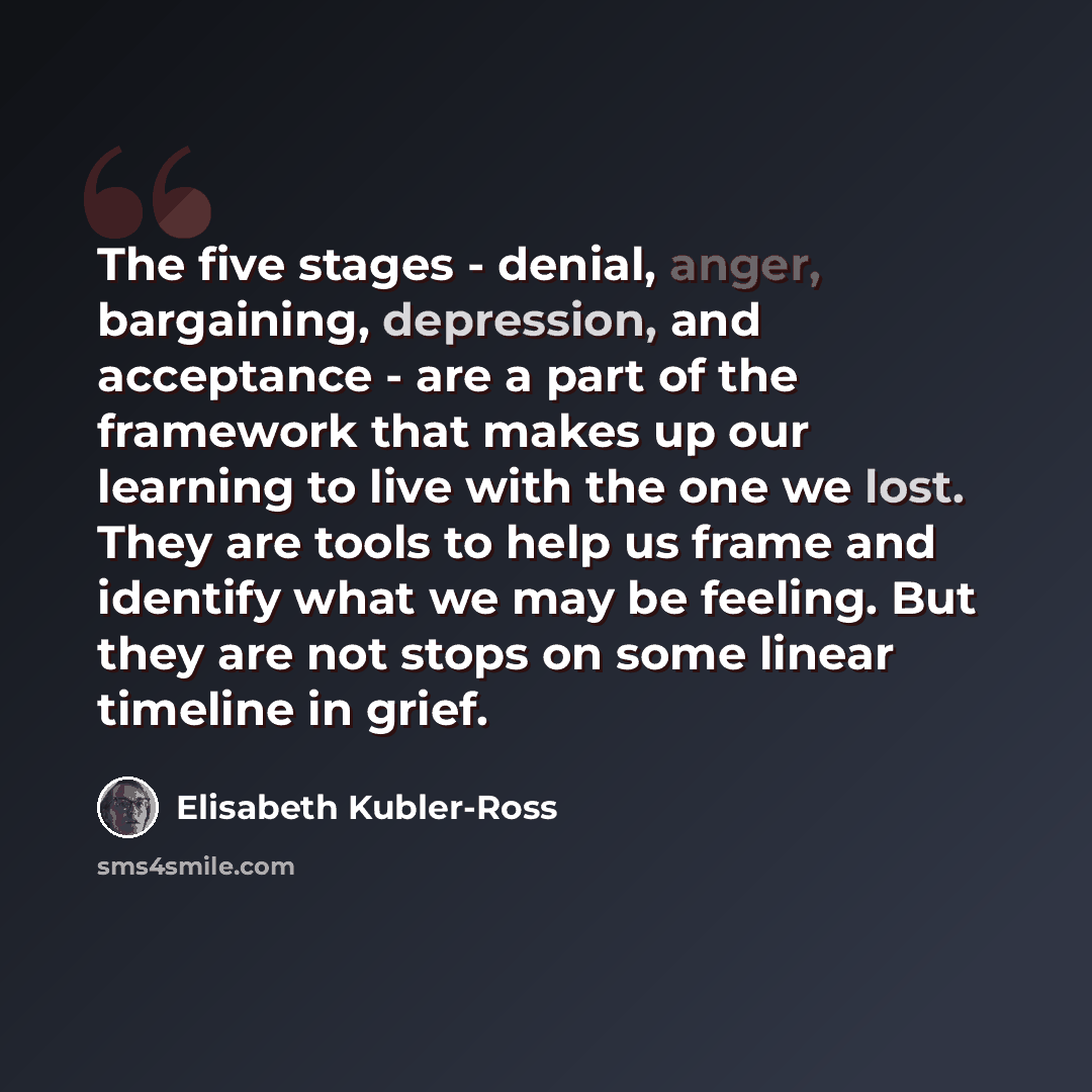“The five stages - denial, anger, bargaining, depression, and acceptance - are a part of the framework that makes up our learning to live with the one we lost. They are tools to help us frame and identify what we may be feeling. But they are not stops on some linear timeline in grief.” quote by Elisabeth Kubler-Ross