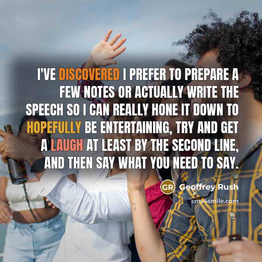 “I've discovered I prefer to prepare a few notes or actually write the speech so I can really hone it down to hopefully be entertaining, try and get a laugh at least by the second line, and then say what you need to say.” quote by Geoffrey Rush