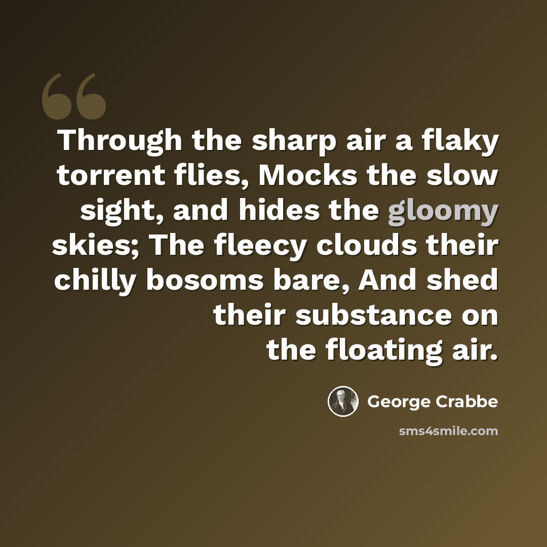 “Through the sharp air a flaky torrent flies, Mocks the slow sight, and hides the gloomy skies; The fleecy clouds their chilly bosoms bare, And shed their substance on the floating air.” quote by George Crabbe