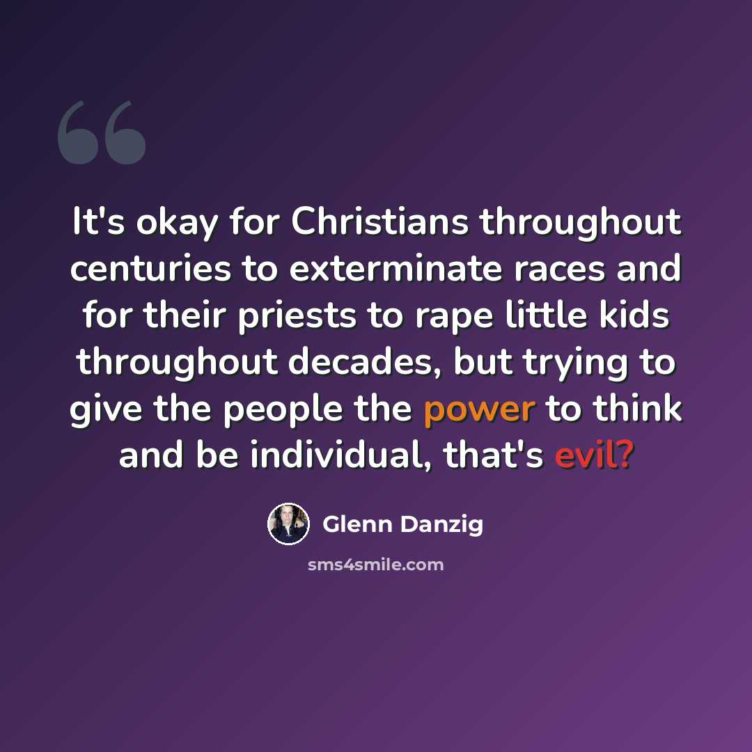 “It's okay for Christians throughout centuries to exterminate races and for their priests to rape little kids throughout decades, but trying to give the people the power to think and be individual, that's evil?” quote by Glenn Danzig