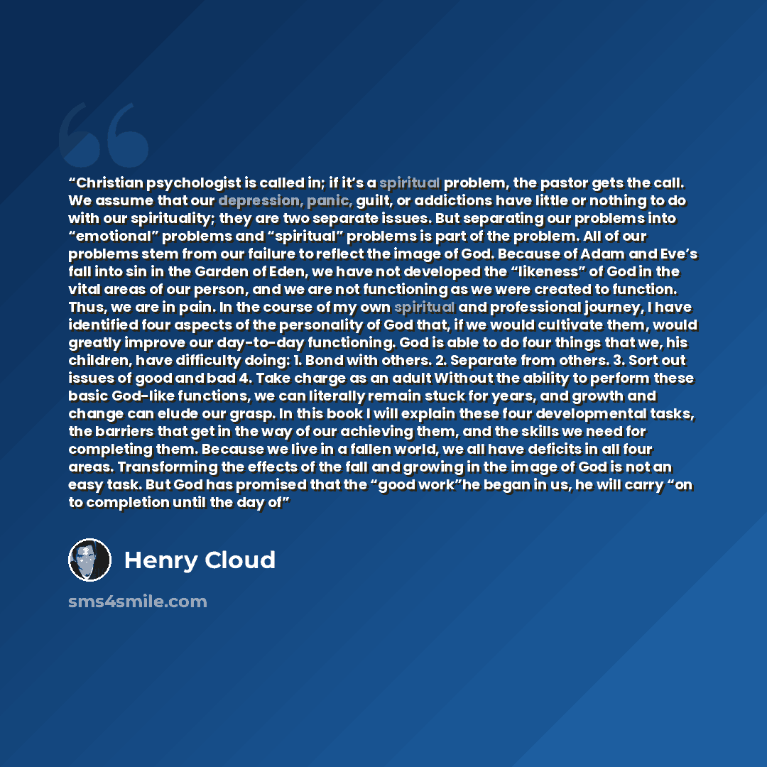 “Christian psychologist is called in; if it’s a spiritual problem, the pastor gets the call. We assume that our depression, panic, guilt, or addictions have little or nothing to do with our spirituality; they are two separate issues. But separating our problems into “emotional” problems and…” quote by Henry Cloud