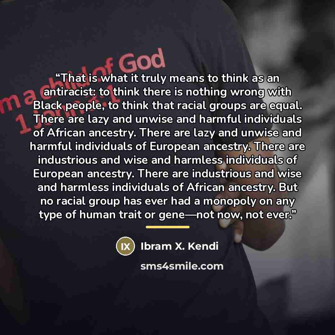 “That is what it truly means to think as an antiracist: to think there is nothing wrong with Black people, to think that racial groups are equal. There are lazy and unwise and harmful individuals of African ancestry. There are lazy and unwise and harmful individuals of European ancestry. There are…” quote by Ibram X. Kendi