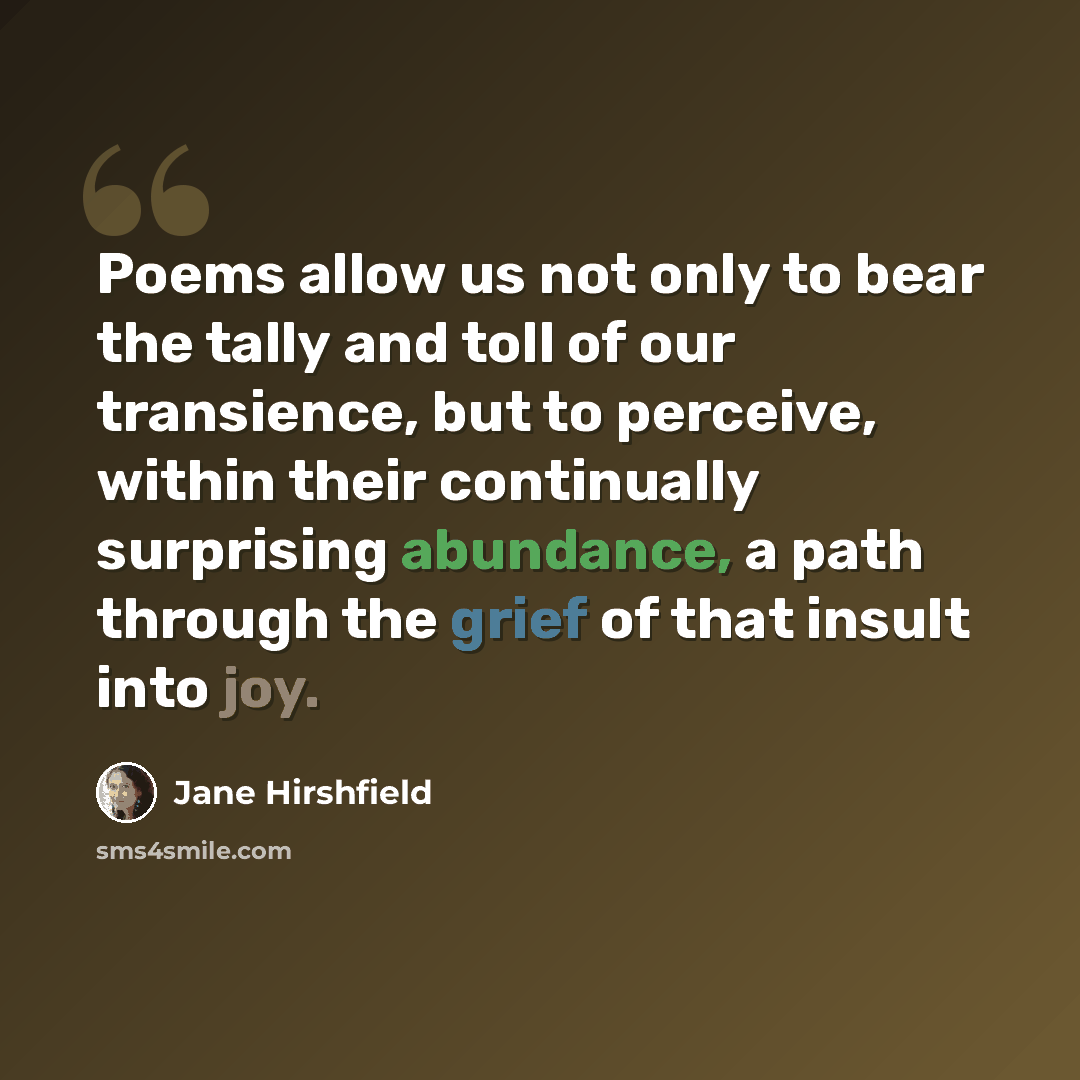 “Poems allow us not only to bear the tally and toll of our transience, but to perceive, within their continually surprising abundance, a path through the grief of that insult into joy.” quote by Jane Hirshfield