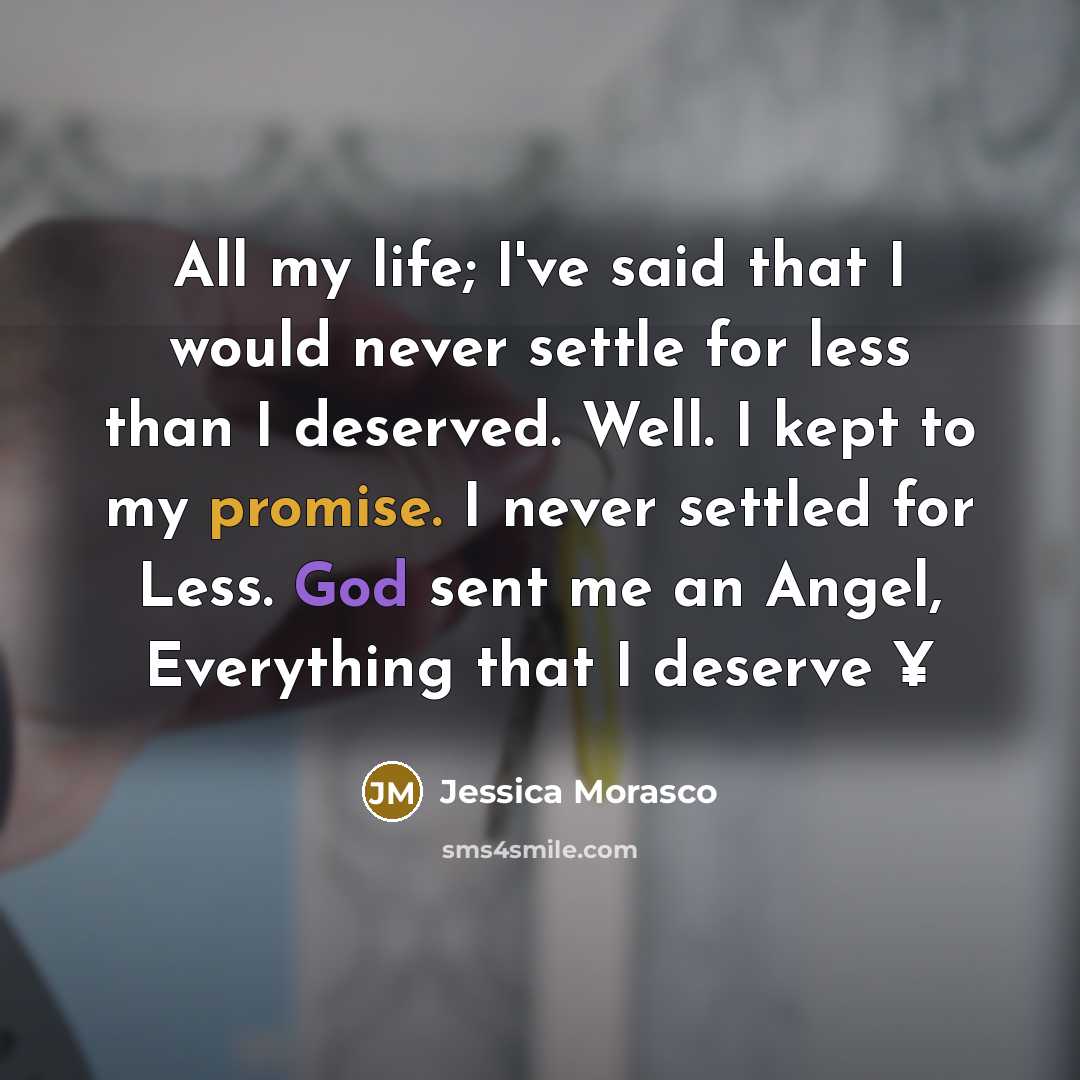 “All my life; I've said that I would never settle for less than I deserved. Well. I kept to my promise. I never settled for Less. God sent me an Angel, Everything that I deserve ¥” quote by Jessica Morasco