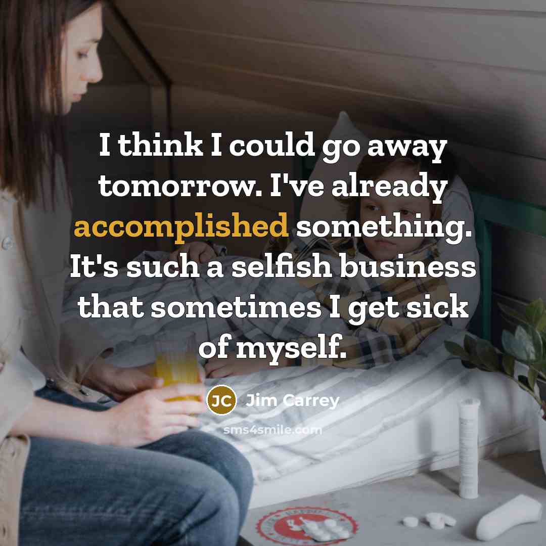 “I think I could go away tomorrow. I've already accomplished something. It's such a selfish business that sometimes I get sick of myself.” quote by Jim Carrey
