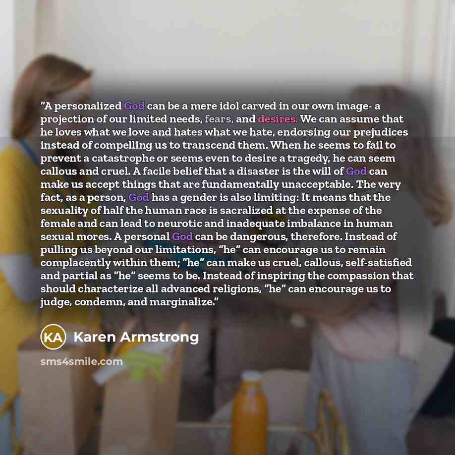 “A personalized God can be a mere idol carved in our own image- a projection of our limited needs, fears, and desires. We can assume that he loves what we love and hates what we hate, endorsing our prejudices instead of compelling us to transcend them. When he seems to fail to prevent a catastrophe…” quote by Karen Armstrong