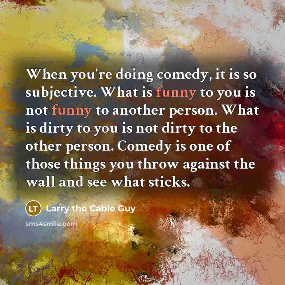 “When you're doing comedy, it is so subjective. What is funny to you is not funny to another person. What is dirty to you is not dirty to the other person. Comedy is one of those things you throw against the wall and see what sticks.” quote by Larry the Cable Guy