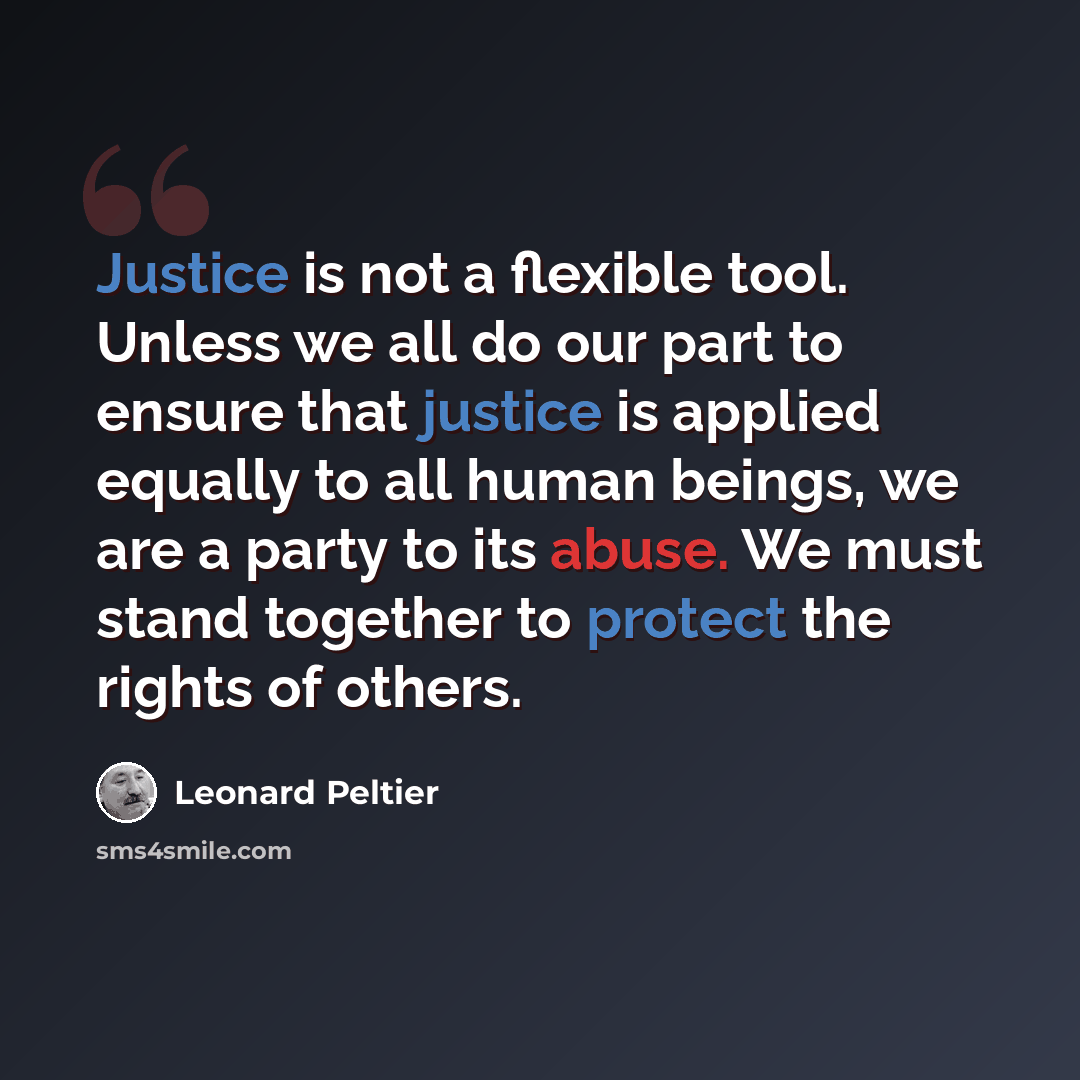 “Justice is not a flexible tool. Unless we all do our part to ensure that justice is applied equally to all human beings, we are a party to its abuse. We must stand together to protect the rights of others.” quote by Leonard Peltier