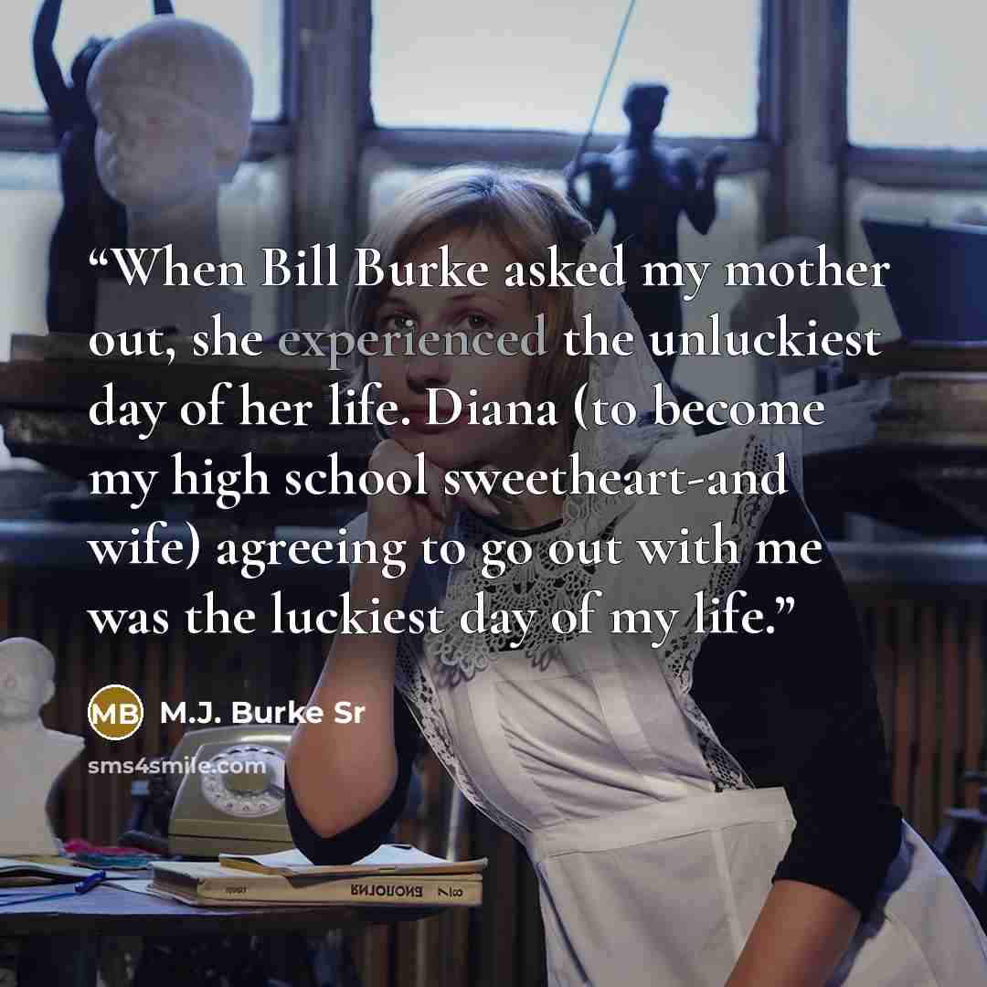 “When Bill Burke asked my mother out, she experienced the unluckiest day of her life. Diana (to become my high school sweetheart-and wife) agreeing to go out with me was the luckiest day of my life.” quote by M.J. Burke Sr