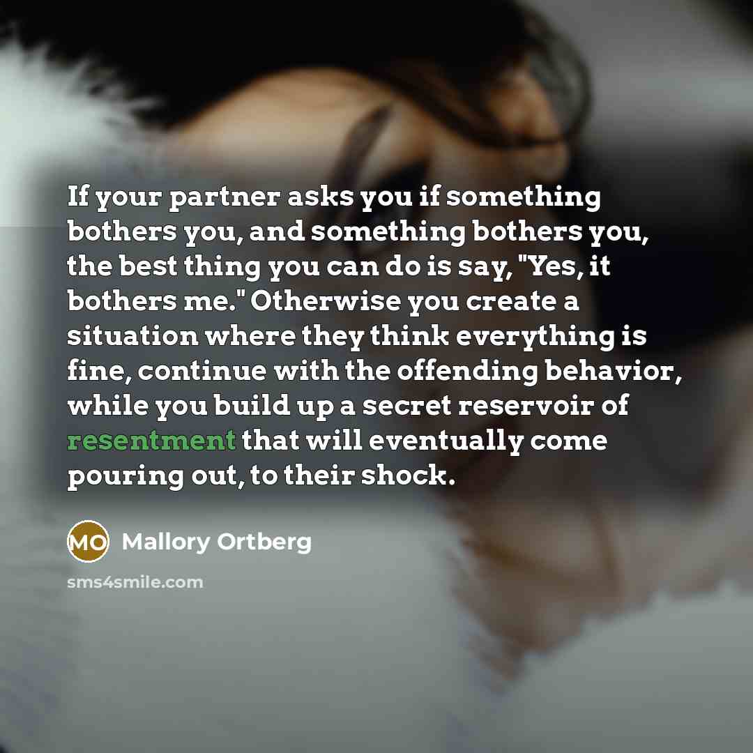 “If your partner asks you if something bothers you, and something bothers you, the best thing you can do is say, "Yes, it bothers me." Otherwise you create a situation where they think everything is fine, continue with the offending behavior, while you build up a secret reservoir of resentment that…” quote by Mallory Ortberg