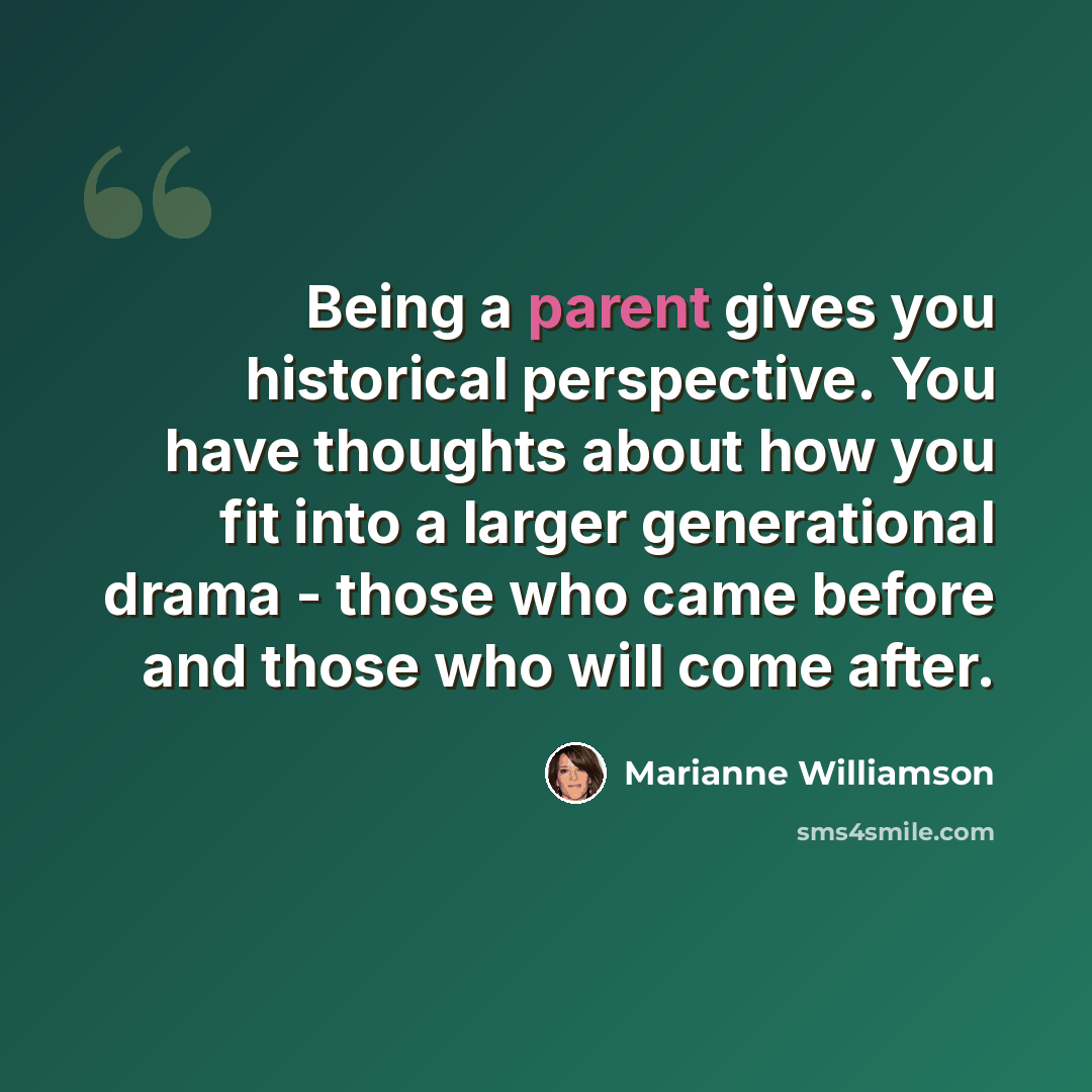 “Being a parent gives you historical perspective. You have thoughts about how you fit into a larger generational drama - those who came before and those who will come after.” quote by Marianne Williamson