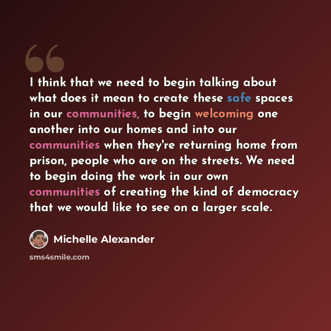 “I think that we need to begin talking about what does it mean to create these safe spaces in our communities, to begin welcoming one another into our homes and into our communities when they're returning home from prison, people who are on the streets. We need to begin doing the work in our own…” quote by Michelle Alexander