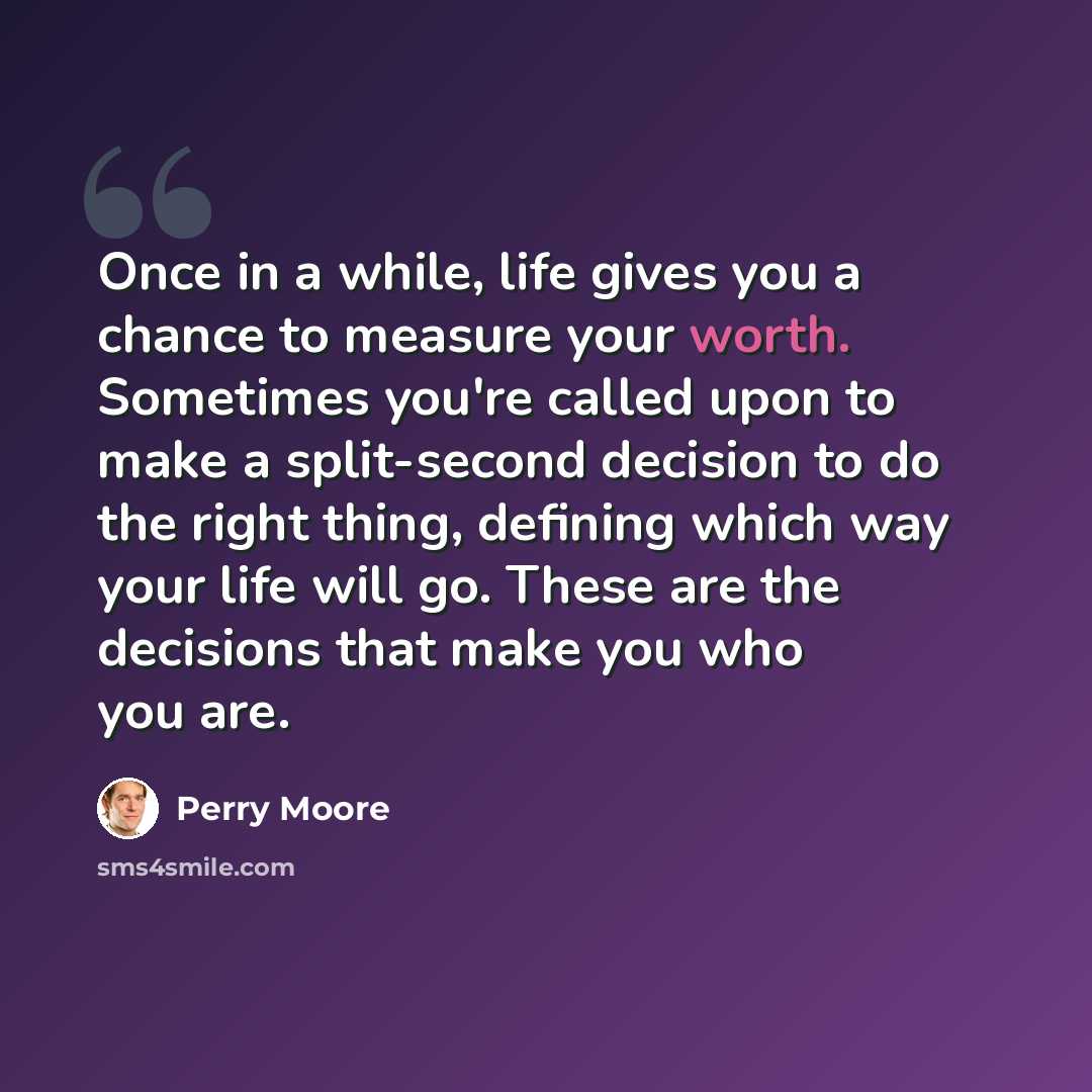 “Once in a while, life gives you a chance to measure your worth. Sometimes you're called upon to make a split-second decision to do the right thing, defining which way your life will go. These are the decisions that make you who you are.” quote by Perry Moore