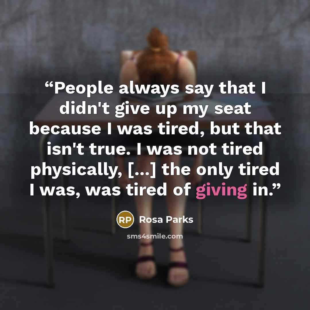 “People always say that I didn't give up my seat because I was tired, but that isn't true. I was not tired physically, [...] the only tired I was, was tired of giving in.” quote by Rosa Parks