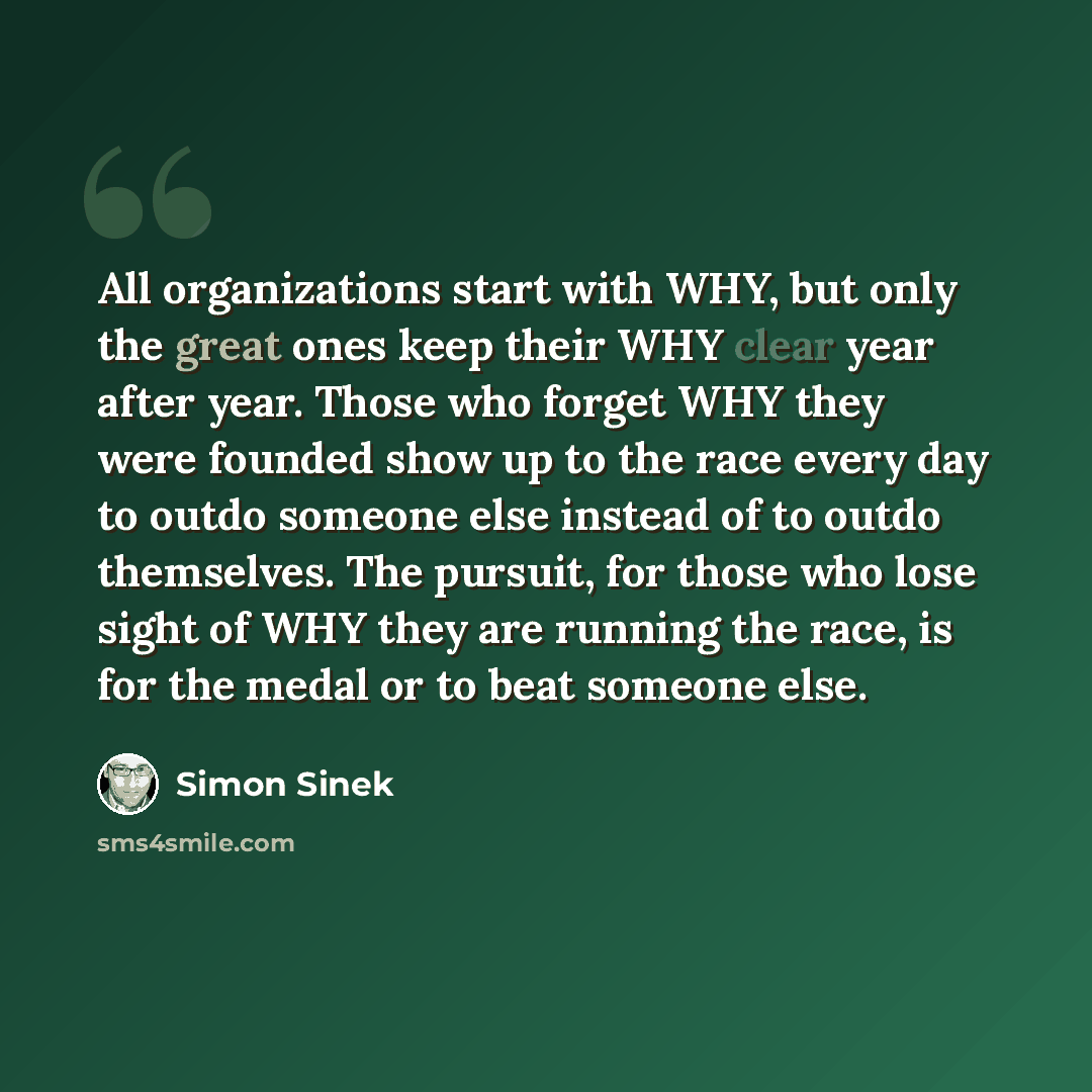 “All organizations start with WHY, but only the great ones keep their WHY clear year after year. Those who forget WHY they were founded show up to the race every day to outdo someone else instead of to outdo themselves. The pursuit, for those who lose sight of WHY they are running the race, is for…” quote by Simon Sinek