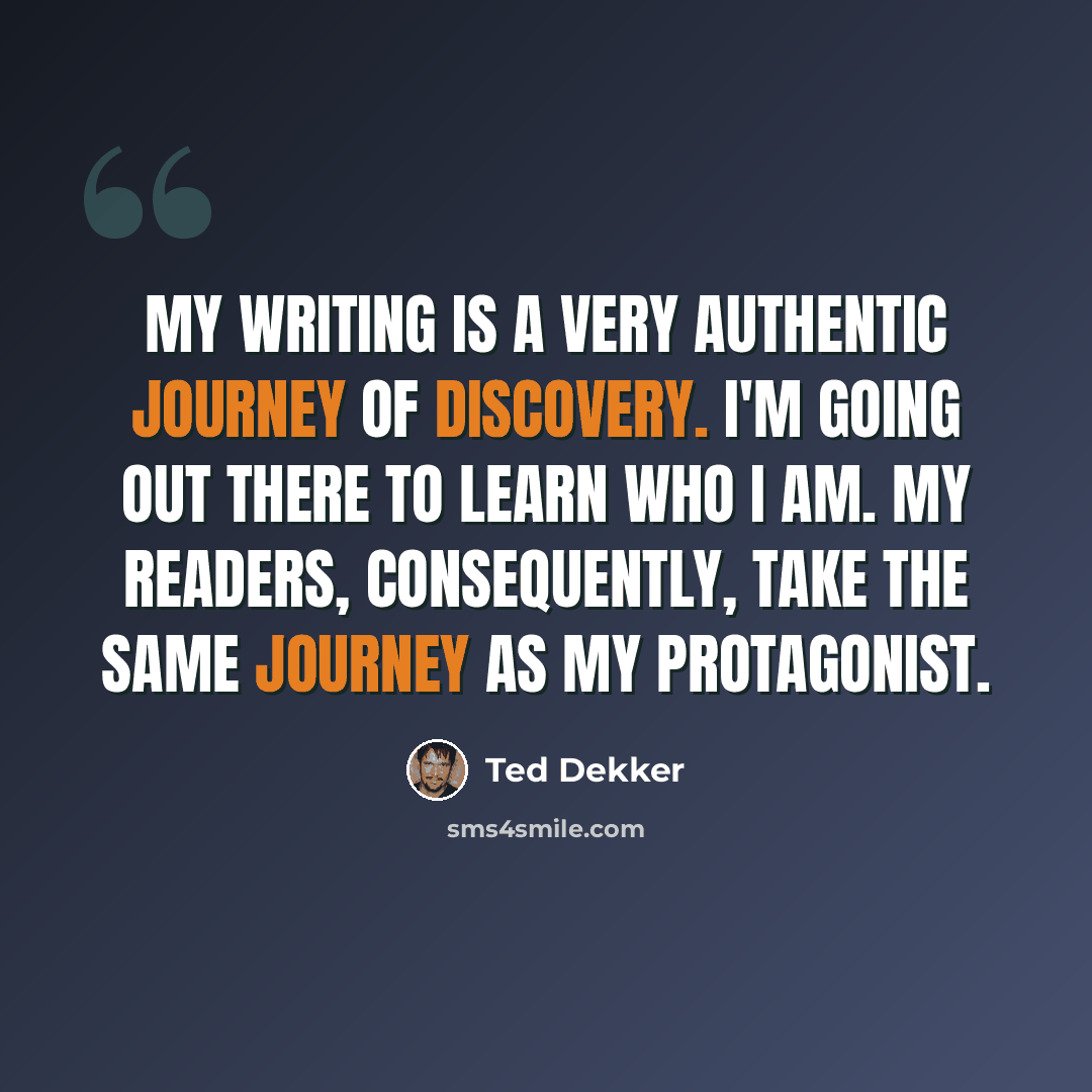 “My writing is a very authentic journey of discovery. I'm going out there to learn who I am. My readers, consequently, take the same journey as my protagonist.” quote by Ted Dekker