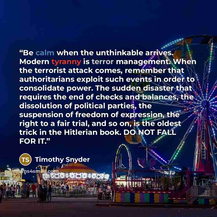 “Be calm when the unthinkable arrives. Modern tyranny is terror management. When the terrorist attack comes, remember that authoritarians exploit such events in order to consolidate power. The sudden disaster that requires the end of checks and balances, the dissolution of political parties, the…” quote by Timothy Snyder