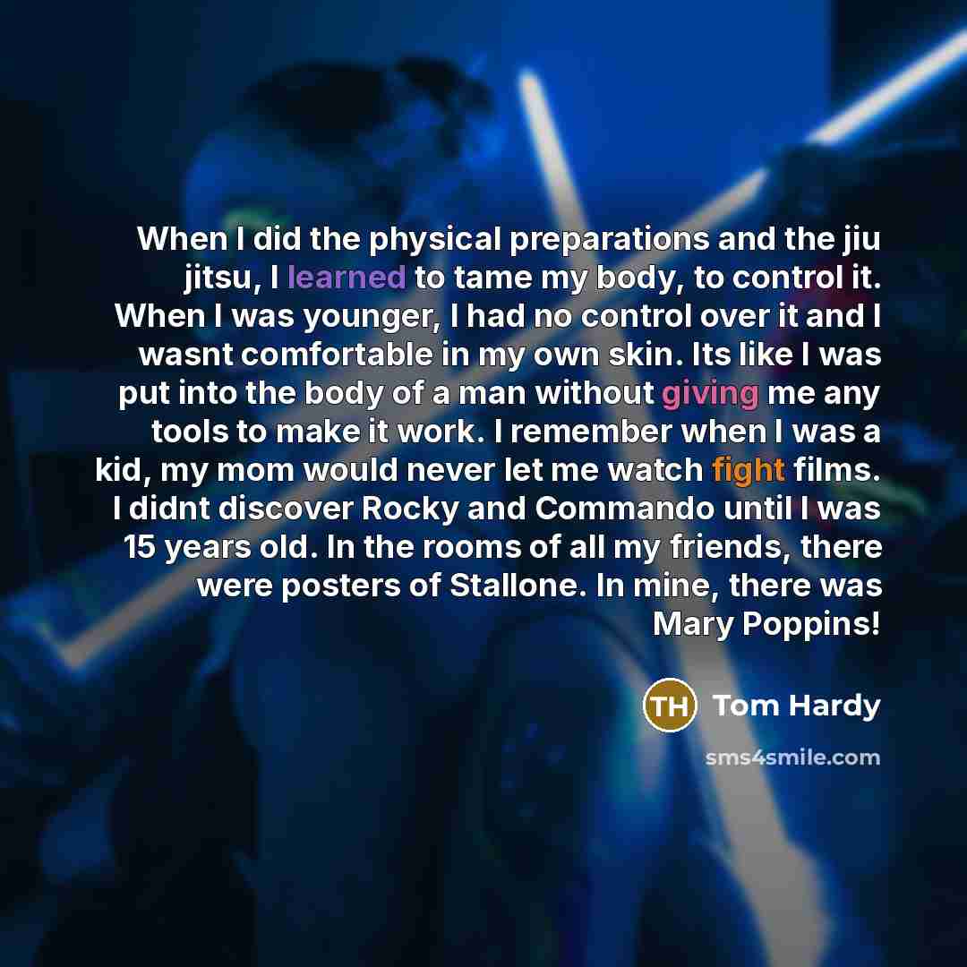 “When I did the physical preparations and the jiu jitsu, I learned to tame my body, to control it. When I was younger, I had no control over it and I wasnt comfortable in my own skin. Its like I was put into the body of a man without giving me any tools to make it work. I remember when I was a kid…” quote by Tom Hardy