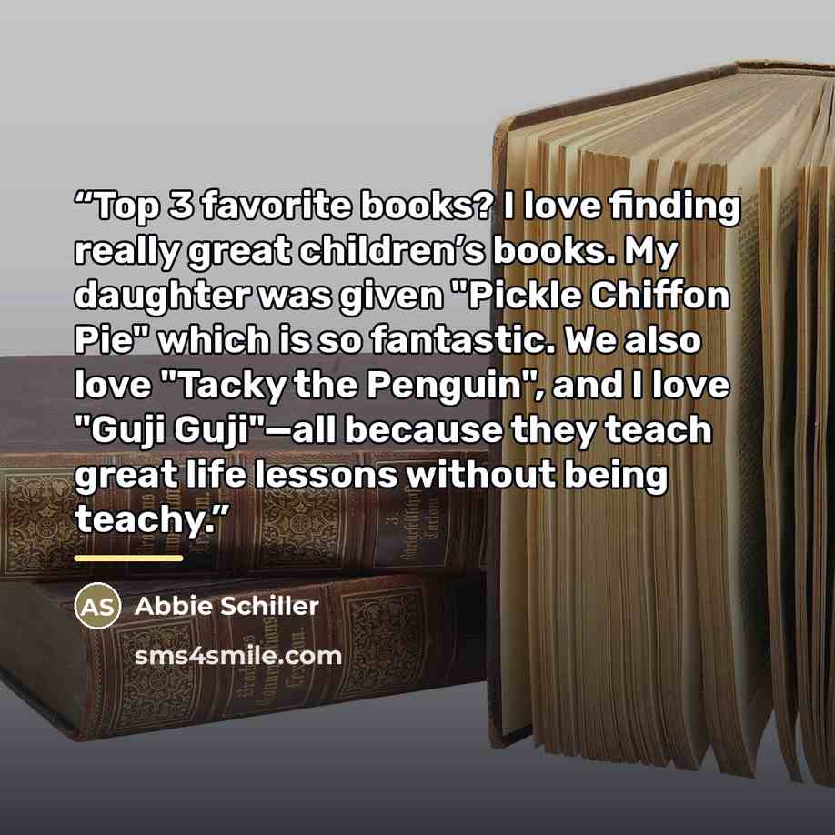 “Top 3 favorite books? I love finding really great children’s books. My daughter was given "Pickle Chiffon Pie" which is so fantastic. We also love "Tacky the Penguin", and I love "Guji Guji"—all because they teach great life lessons without being teachy.” quote by Abbie Schiller