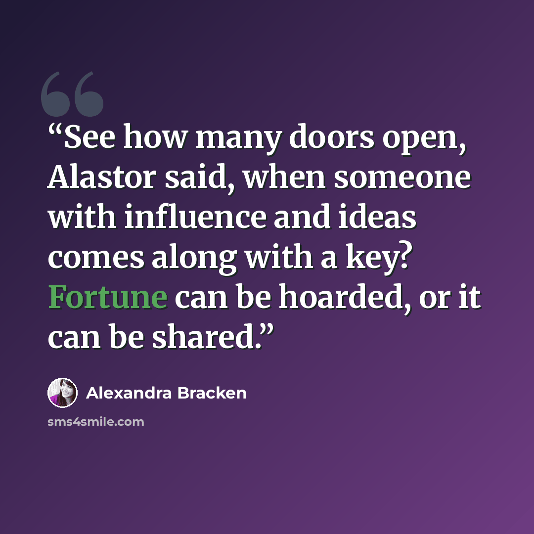 “See how many doors open, Alastor said, when someone with influence and ideas comes along with a key? Fortune can be hoarded, or it can be shared.” quote by Alexandra Bracken