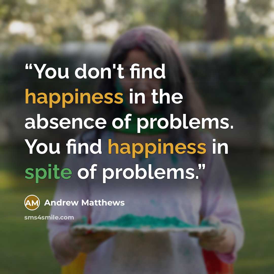 “You don't find happiness in the absence of problems. You find happiness in spite of problems.” quote by Andrew Matthews
