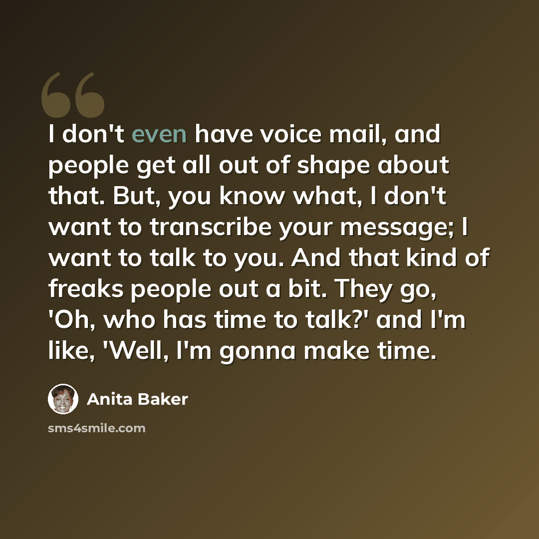 “I don't even have voice mail, and people get all out of shape about that. But, you know what, I don't want to transcribe your message; I want to talk to you. And that kind of freaks people out a bit. They go, 'Oh, who has time to talk?' and I'm like, 'Well, I'm gonna make time.” quote by Anita Baker