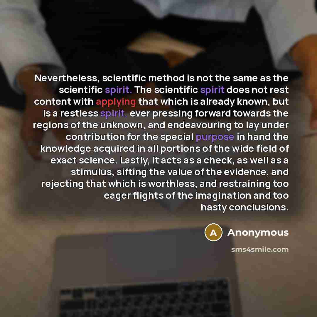 “Nevertheless, scientific method is not the same as the scientific spirit. The scientific spirit does not rest content with applying that which is already known, but is a restless spirit, ever pressing forward towards the regions of the unknown, and endeavouring to lay under contribution for the…” quote by Anonymous