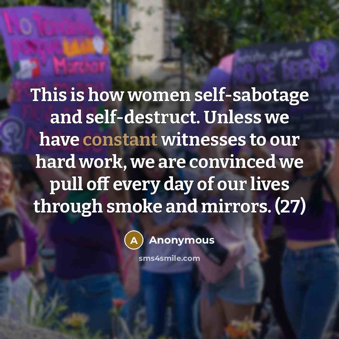 “This is how women self-sabotage and self-destruct. Unless we have constant witnesses to our hard work, we are convinced we pull off every day of our lives through smoke and mirrors. (27)” quote by Anonymous