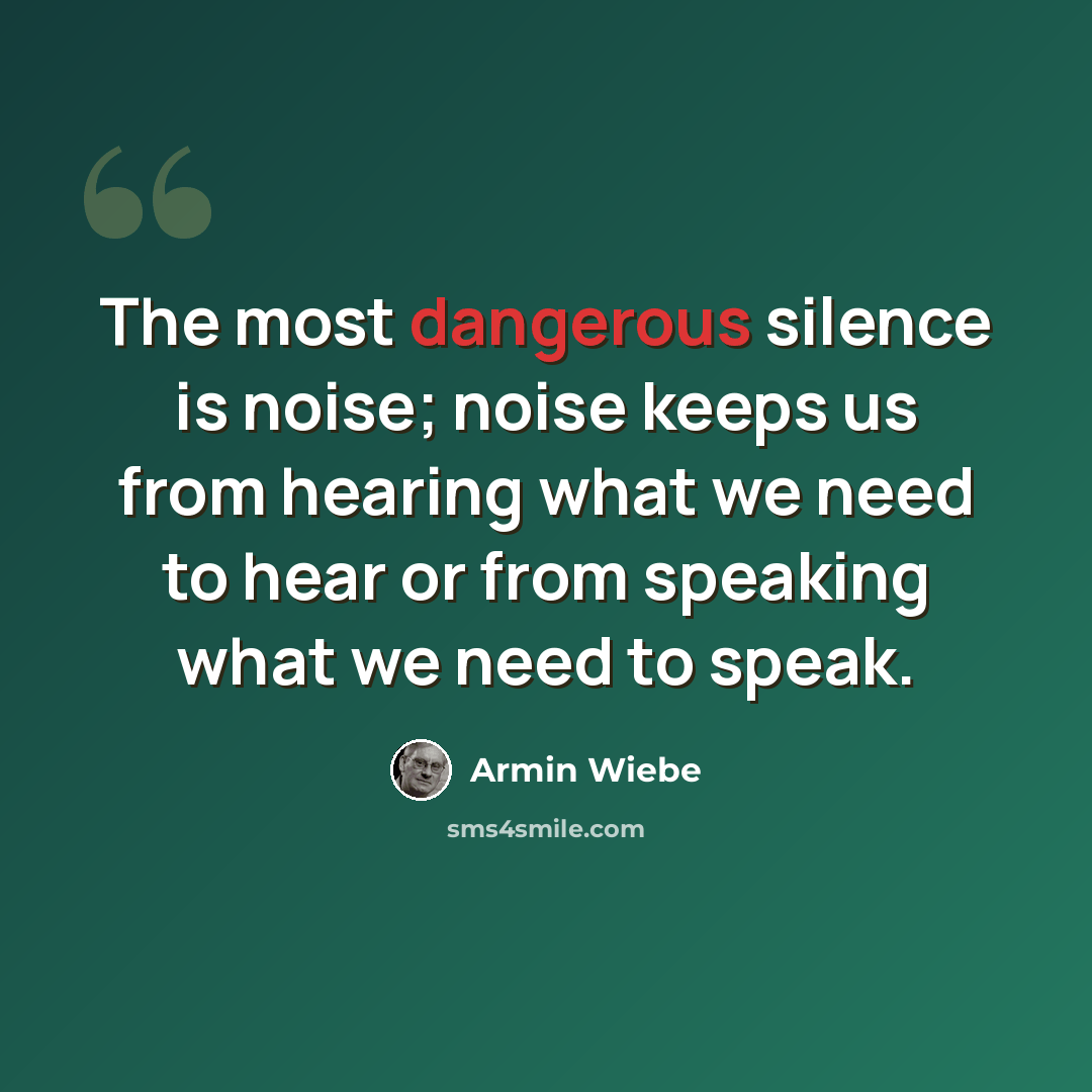 “The most dangerous silence is noise; noise keeps us from hearing what we need to hear or from speaking what we need to speak.” quote by Armin Wiebe