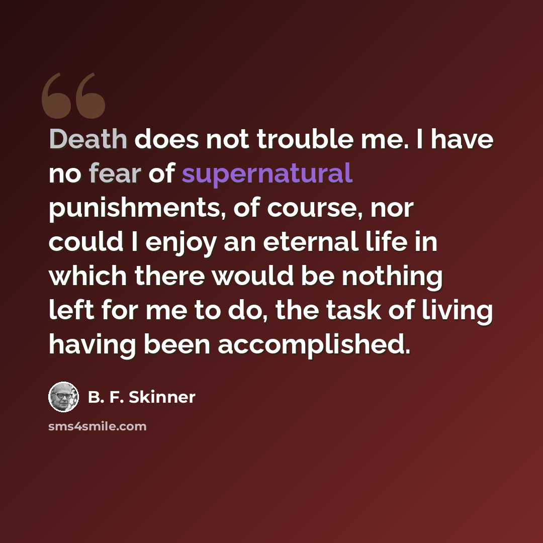 “Death does not trouble me. I have no fear of supernatural punishments, of course, nor could I enjoy an eternal life in which there would be nothing left for me to do, the task of living having been accomplished.” quote by B. F. Skinner