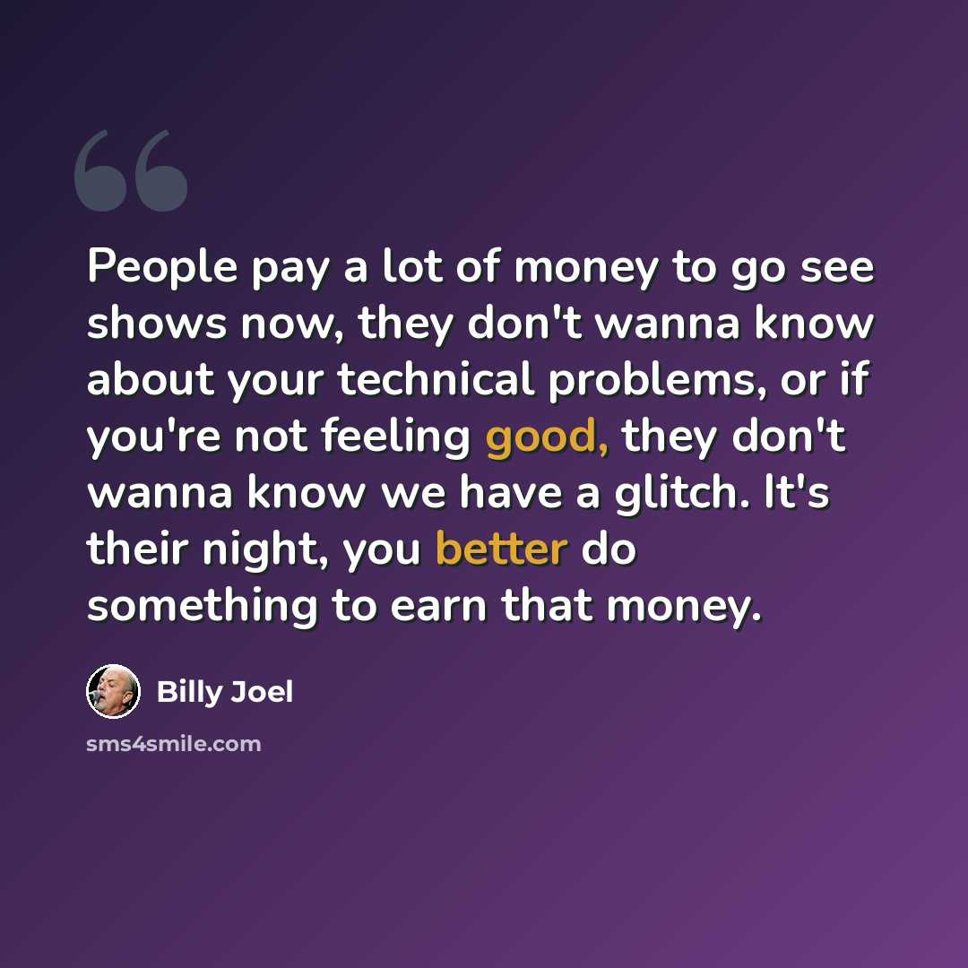 “People pay a lot of money to go see shows now, they don't wanna know about your technical problems, or if you're not feeling good, they don't wanna know we have a glitch. It's their night, you better do something to earn that money.” quote by Billy Joel